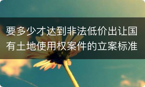 要多少才达到非法低价出让国有土地使用权案件的立案标准