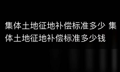 集体土地征地补偿标准多少 集体土地征地补偿标准多少钱