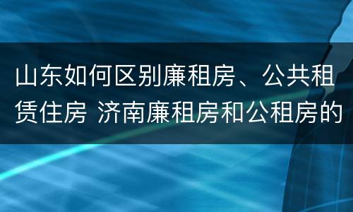 山东如何区别廉租房、公共租赁住房 济南廉租房和公租房的区别