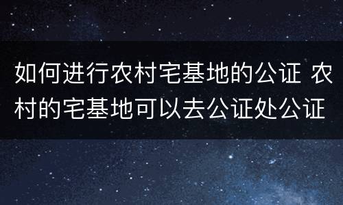 如何进行农村宅基地的公证 农村的宅基地可以去公证处公证吗