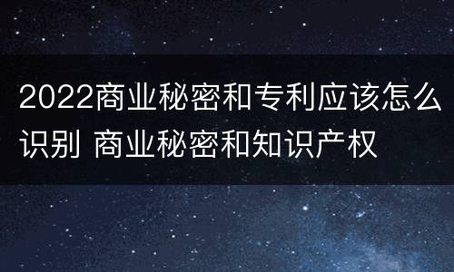 2022商业秘密和专利应该怎么识别 商业秘密和知识产权