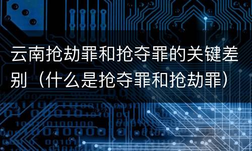 云南抢劫罪和抢夺罪的关键差别（什么是抢夺罪和抢劫罪）