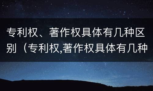 专利权、著作权具体有几种区别（专利权,著作权具体有几种区别是什么）