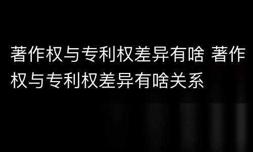 著作权与专利权差异有啥 著作权与专利权差异有啥关系