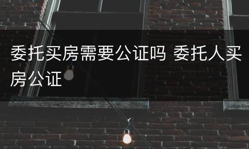 委托买房需要公证吗 委托人买房公证