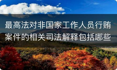 最高法对非国家工作人员行贿案件的相关司法解释包括哪些主要内容