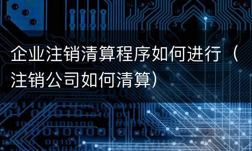 企业注销清算程序如何进行（注销公司如何清算）