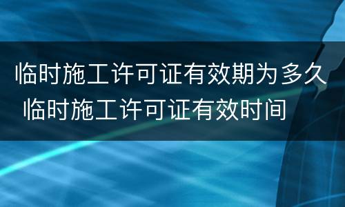 临时施工许可证有效期为多久 临时施工许可证有效时间