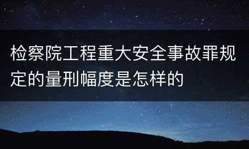 检察院工程重大安全事故罪规定的量刑幅度是怎样的