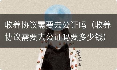 收养协议需要去公证吗（收养协议需要去公证吗要多少钱）
