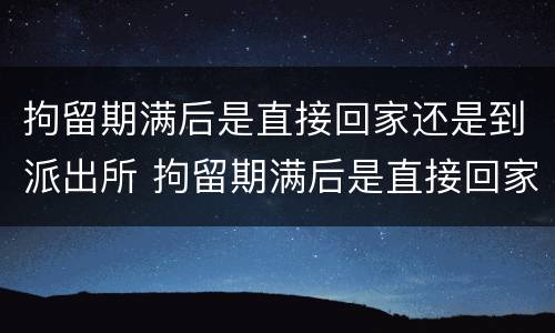 拘留期满后是直接回家还是到派出所 拘留期满后是直接回家还是到派出所报案