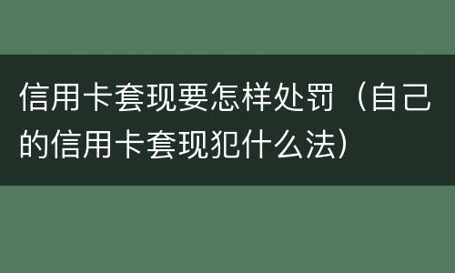 信用卡套现要怎样处罚（自己的信用卡套现犯什么法）