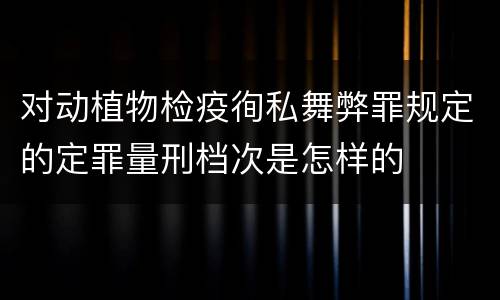 对动植物检疫徇私舞弊罪规定的定罪量刑档次是怎样的