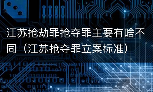 江苏抢劫罪抢夺罪主要有啥不同（江苏抢夺罪立案标准）