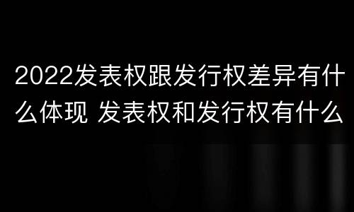 2022发表权跟发行权差异有什么体现 发表权和发行权有什么区别