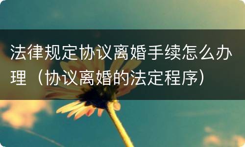 法律规定协议离婚手续怎么办理（协议离婚的法定程序）