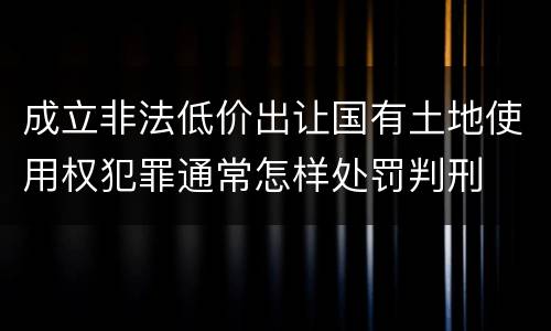成立非法低价出让国有土地使用权犯罪通常怎样处罚判刑