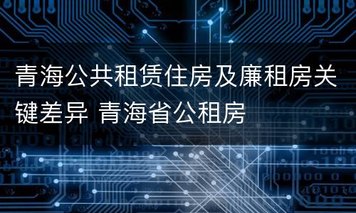 青海公共租赁住房及廉租房关键差异 青海省公租房