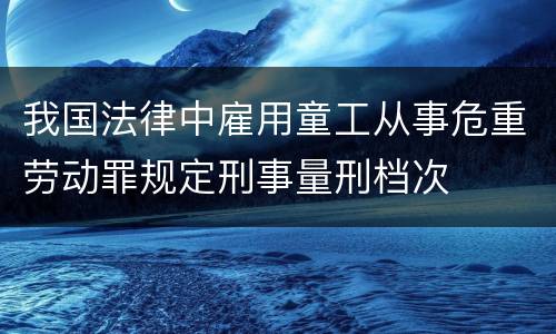 我国法律中雇用童工从事危重劳动罪规定刑事量刑档次