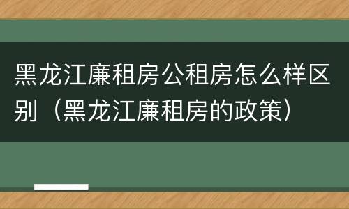 黑龙江廉租房公租房怎么样区别（黑龙江廉租房的政策）