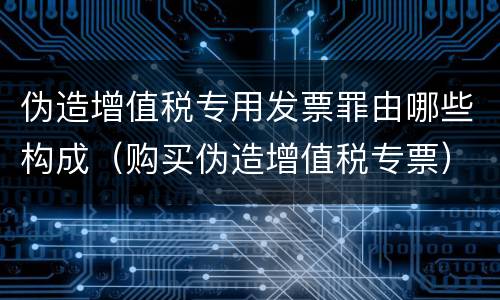 伪造增值税专用发票罪由哪些构成（购买伪造增值税专票）