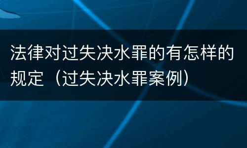 法律对过失决水罪的有怎样的规定（过失决水罪案例）