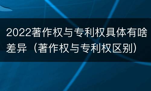 2022著作权与专利权具体有啥差异（著作权与专利权区别）