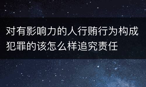 对有影响力的人行贿行为构成犯罪的该怎么样追究责任