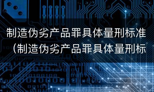 制造伪劣产品罪具体量刑标准（制造伪劣产品罪具体量刑标准是）