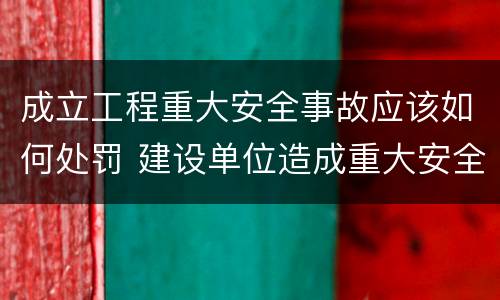 成立工程重大安全事故应该如何处罚 建设单位造成重大安全事故