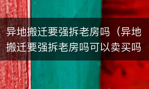 异地搬迁要强拆老房吗（异地搬迁要强拆老房吗可以卖买吗）