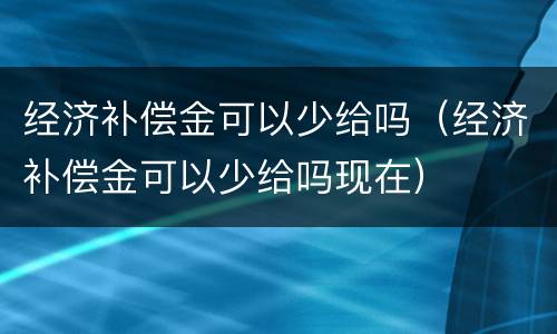 经济补偿金可以少给吗（经济补偿金可以少给吗现在）