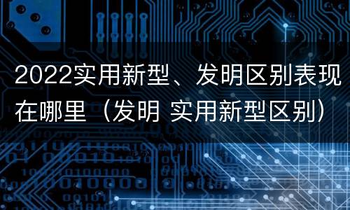 2022实用新型、发明区别表现在哪里（发明 实用新型区别）