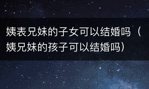 姨表兄妹的子女可以结婚吗（姨兄妹的孩子可以结婚吗）