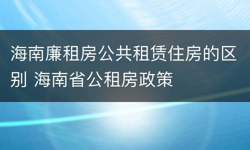 海南廉租房公共租赁住房的区别 海南省公租房政策