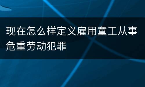 现在怎么样定义雇用童工从事危重劳动犯罪