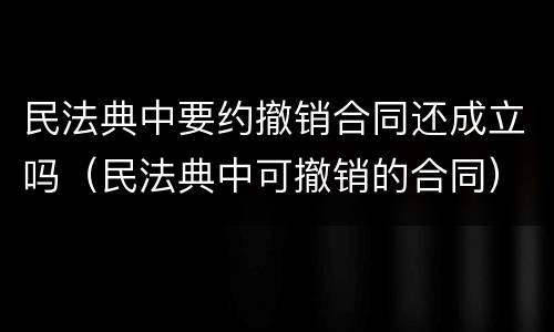 民法典中要约撤销合同还成立吗（民法典中可撤销的合同）