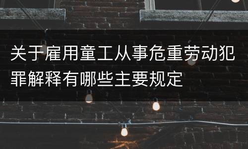 关于雇用童工从事危重劳动犯罪解释有哪些主要规定