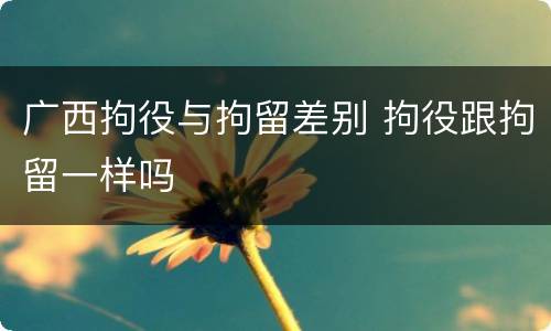 广西拘役与拘留差别 拘役跟拘留一样吗