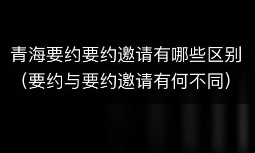 青海要约要约邀请有哪些区别（要约与要约邀请有何不同）