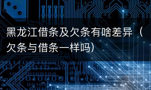 黑龙江借条及欠条有啥差异（欠条与借条一样吗）