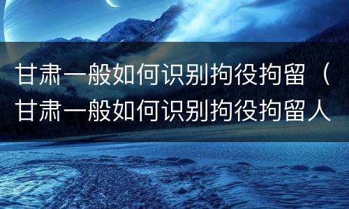 甘肃一般如何识别拘役拘留（甘肃一般如何识别拘役拘留人的）