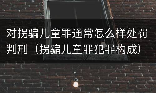 对拐骗儿童罪通常怎么样处罚判刑（拐骗儿童罪犯罪构成）