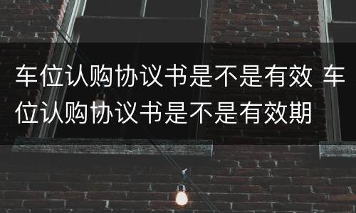 车位认购协议书是不是有效 车位认购协议书是不是有效期