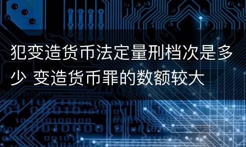 犯变造货币法定量刑档次是多少 变造货币罪的数额较大