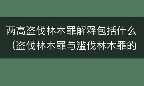 两高盗伐林木罪解释包括什么（盗伐林木罪与滥伐林木罪的区别有）