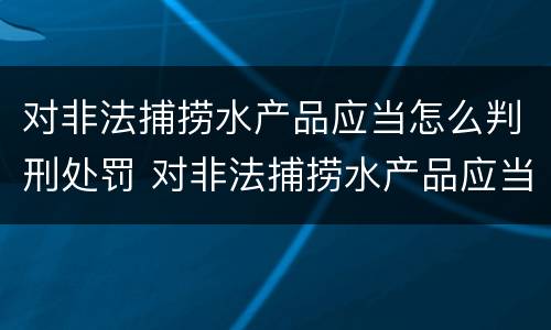 对非法捕捞水产品应当怎么判刑处罚 对非法捕捞水产品应当怎么判刑处罚决定书