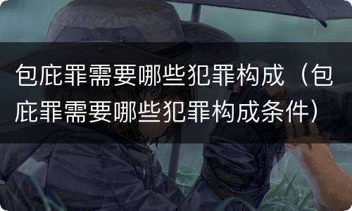 包庇罪需要哪些犯罪构成（包庇罪需要哪些犯罪构成条件）