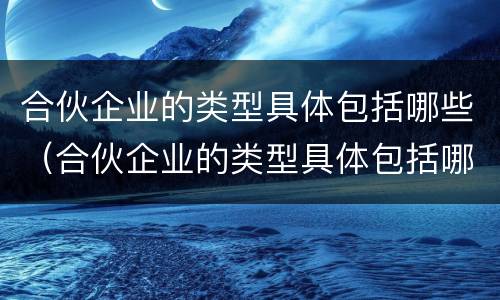 合伙企业的类型具体包括哪些（合伙企业的类型具体包括哪些方面）