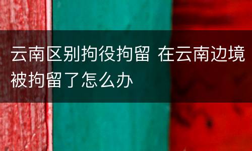 云南区别拘役拘留 在云南边境被拘留了怎么办